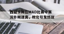 AYX-西亚卡姆在MAD比赛中赛况扑朔迷离，败北引发热议！的简单介绍